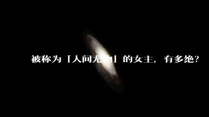 被称为「人间尤物」的女主，有多绝？